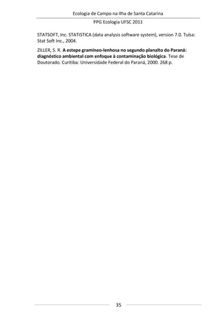 Ecologia de Campo na Ilha de Santa Catarina
PPG Ecologia UFSC 2011
35
STATSOFT, Inc. STATISTICA (data analysis software system), version 7.0. Tulsa:
Stat Soft Inc., 2004.
ZILLER, S. R. A estepe gramíneo-lenhosa no segundo planalto do Paraná:
diagnóstico ambiental com enfoque à contaminação biológica. Tese de
Doutorado. Curitiba: Universidade Federal do Paraná, 2000. 268 p.
 