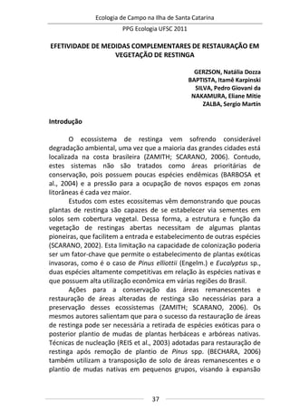 Ecologia de Campo na Ilha de Santa Catarina
PPG Ecologia UFSC 2011
37
EFETIVIDADE DE MEDIDAS COMPLEMENTARES DE RESTAURAÇÃO EM
VEGETAÇÃO DE RESTINGA
GERZSON, Natália Dozza
BAPTISTA, Itamê Karpinski
SILVA, Pedro Giovani da
NAKAMURA, Eliane Mitie
ZALBA, Sergio Martín
Introdução
O ecossistema de restinga vem sofrendo considerável
degradação ambiental, uma vez que a maioria das grandes cidades está
localizada na costa brasileira (ZAMITH; SCARANO, 2006). Contudo,
estes sistemas não são tratados como áreas prioritárias de
conservação, pois possuem poucas espécies endêmicas (BARBOSA et
al., 2004) e a pressão para a ocupação de novos espaços em zonas
litorâneas é cada vez maior.
Estudos com estes ecossitemas vêm demonstrando que poucas
plantas de restinga são capazes de se estabelecer via sementes em
solos sem cobertura vegetal. Dessa forma, a estrutura e função da
vegetação de restingas abertas necessitam de algumas plantas
pioneiras, que facilitem a entrada e estabelecimento de outras espécies
(SCARANO, 2002). Esta limitação na capacidade de colonização poderia
ser um fator-chave que permite o estabelecimento de plantas exóticas
invasoras, como é o caso de Pinus elliottii (Engelm.) e Eucalyptus sp.,
duas espécies altamente competitivas em relação às espécies nativas e
que possuem alta utilização econômica em várias regiões do Brasil.
Ações para a conservação das áreas remanescentes e
restauração de áreas alteradas de restinga são necessárias para a
preservação desses ecossistemas (ZAMITH; SCARANO, 2006). Os
mesmos autores salientam que para o sucesso da restauração de áreas
de restinga pode ser necessária a retirada de espécies exóticas para o
posterior plantio de mudas de plantas herbáceas e arbóreas nativas.
Técnicas de nucleação (REIS et al., 2003) adotadas para restauração de
restinga após remoção de plantio de Pinus spp. (BECHARA, 2006)
também utilizam a transposição de solo de áreas remanescentes e o
plantio de mudas nativas em pequenos grupos, visando à expansão
 