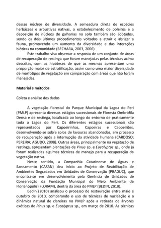 desses núcleos de diversidade. A semeadura direta de espécies
herbáceas e arbustivas nativas, o estabelecimento de poleiros e a
deposição de núcleos de galharias no solo também são adotados,
sendo os dois últimos procedimentos voltados a atrair e abrigar a
fauna, promovendo um aumento da diversidade e das interações
bióticas na comunidade (BECHARA, 2003, 2006).
Este trabalho visa observar a resposta de um conjunto de áreas
de recuperação de restinga que foram manejadas pelas técnicas acima
descritas, com as hipóteses de que as mesmas apresentam uma
proporção maior de estratificação, assim como uma maior diversidade
de morfotipos de vegetação em comparação com áreas que não foram
manejadas.
Material e métodos
Coleta e análise dos dados
A vegetação florestal do Parque Municipal da Lagoa do Peri
(PMLP) apresenta diversos estágios sucessionais de Floresta Ombrófila
Densa e de restinga, localizada ao longo do entorno de praticamente
toda a Lagoa do Peri. Os diferentes estágios sucessionais são
representados por Capoeirinhas, Capoeiras e Capoeirões,
desenvolvendo-se sobre solos de lavouras abandonadas, em processo
de recuperação após a interrupção da atividade humana (CARDOSO;
PEREIRA; AGUDO, 2008). Outras áreas, principalmente na vegetação de
restinga, apresentam plantações de Pinus sp. e Eucalyptus sp., onde já
foram realizadas algumas técnicas de manejo para a recuperação da
vegetação nativa.
Neste sentido, a Companhia Catarinense de Águas e
Saneamento (CASAN) deu início ao Projeto de Reabilitação de
Ambientes Degradados em Unidades de Conservação (PRADUC), que
encontra-se em desenvolvimento pela Gerência de Unidades de
Conservação da Fundação Municipal do Meio Ambiente de
Florianópolis (FLORAM), dentro da área do PMLP (BEDIN, 2010).
Bedin (2010) analisou o processo de restauração entre maio e
outubro de 2010, comparando o uso de técnicas de nucleação e a
dinâmica natural de clareiras no PMLP após a retirada de árvores
exóticas de Pinus sp. e Eucalyptus sp., em março de 2010. As técnicas
 