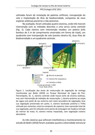 Ecologia de Campo na Ilha de Santa Catarina
PPG Ecologia UFSC 2011
39
utilizadas foram de instalação de poleiros artificiais, transposição de
solo e implantação de ilhas de biodiversidade, compostas de nove
espécies arbóreas pioneiras e não-pioneiras.
Na avaliação, foram utilizadas quatro clareiras, onde três tiveram
intervenção com os métodos descritos e uma serviu como controle
(Fig. 1). Cada clareira com intervenção recebeu um poleiro (três
bambus de 5 m de comprimento amarrados em forma de tripé), um
quadrante com transposição de solo (exceto clareira III), duas ilhas de
biodiversidade e um quadrante controle.
Figura 1. Localização das áreas de restauração de vegetação de restinga
monitoradas por Bedin (2010) no Parque Municipal da Lagoa do Peri,
Florianópolis, SC. C, clareira controle onde houve corte de árvores exóticas,
mas sem intervenção de métodos de restauração; I, clareira próxima ao corpo
da Lagoa com parte de seu entorno com mata secundária de vegetação; teve
sua vegetação preservada em parte; II, clareira localizada próxima à Trilha
utilizada por visitantes; entorno composto de capoeira; teve supressão total de
sua vegetação, pois foi utilizada como ponto de estocagem da madeira retirada
do interior da mata; III, clareira menos impactada, com vegetação rasteira
abundante
As três clareiras que sofreram interferência e monitoramento no
estudo de Bedin (2010) foram avaliadas quanto à diversidade estrutural
 