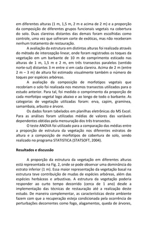 em diferentes alturas (1 m, 1,5 m, 2 m e acima de 2 m) e a proporção
da composição de diferentes grupos funcionais vegetais na cobertura
do solo. Duas clareiras distantes das demais foram escolhidas como
controle, uma vez que sofreram corte de exóticas, mas não receberam
nenhum tratamento de restauração.
A avaliação da estrutura em distintas alturas foi realizada através
do método de intercepção linear, onde foram registrados os toques da
vegetação em um barbante de 10 m de comprimento esticado nas
alturas de 1 m, 1,5 m e 2 m, em três transectos paralelos (sentido
norte-sul) distantes 3 m entre si em cada clareira. Acima de 2 m (entre
2 m – 3 m) de altura foi estimado visualmente também o número de
toques por espécies arbóreas.
A avaliação da composição de morfotipos vegetais que
recobriam o solo foi realizada nos mesmos transectos utilizados para o
estudo anterior. Para tal, foi medido o comprimento da proporção de
cada morfotipo vegetal logo abaixo e ao longo de todo o barbante. As
categorias de vegetação utilizadas foram: erva, capim, gramínea,
samambaia, arbusto e árvore.
Os dados foram tabelados em planilhas eletrônicas do MS Excel.
Para as análises foram utilizadas médias de valores das variáveis
dependentes obtidas pela mensuração dos três transectos.
O teste ANOVA foi utilizado para a comparação das médias entre
a proporção de estrutura da vegetação nos diferentes estratos de
altura e a composição de morfotipos de cobertura de solo, sendo
realizado no programa STATISTICA (STATSOFT, 2004).
Resultados e discussão
A proporção da estrutura da vegetação em diferentes alturas
está representada na Fig. 2, onde se pode observar uma dominância do
estrato inferior (1 m). Essa maior representação da vegetação basal na
estrutura teve contribuição de mudas de espécies arbóreas, além das
espécies herbáceas e arbustivas. A estrutura da vegetação poderia
responder ao curto tempo decorrido (cerca de 1 ano) desde a
implementação das técnicas de restauração até a realização deste
estudo. De maneira complementar, as características deste ambiente
fazem com que a recuperação esteja condicionada pela ocorrência de
perturbações decorrentes como fogo, alagamentos, queda de árvores,
 