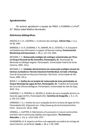 Agradecimentos
Os autores agradecem à equipe do PMLP, à FLORAM e à Profa
.
Dra
. Malva Isabel Medina Hernández.
Referências bibliográficas
ARAÚJO, D. S. D.; LACERDA, L. A natureza das restingas. Ciência Hoje, v. 6, p.
42-48, 1987.
BARBOSA, F. A. R.; SCARANO, F. R.; SABARÁ, M. G.; ESTEVES, F. A. Ecosystem
and biodiversity information in support of decision-making. Environmental
Monitoring and Assessment, v. 90, p. 121-133, 2004.
BECHARA, F. C. Restauração ecológica de restingas contaminadas por Pinus
no Parque Florestal do Rio Vermelho, Florianópolis, SC. Dissertação de
Mestrado em Biologia Vegetal. Florianópolis: Universidade Federal de Santa
Catarina, 2003. 125 p.
BECHARA, F. C. Unidades demonstrativas de restauração ecológica através de
técnicas nucleadoras: Floresta Estacional Semidecidual, Cerrado e Restinga.
Tese de Doutorado em Recursos Florestais. São Paulo: Universidade de São
Paulo, 2006. 191 p.
BEDIN, F. A. Análise de um projeto de restauração de áreas perturbadas no
Parque Municipal da Lagoa do Peri, Florianópolis, SC. Trabalho de Conclusão
do Curso de Ciências Biológicas. Florianópolis: Universidade do Vale do Itajaí,
2010. 74 p.
CARDOSO, F. S.; PEREIRA, G.; AGUDO, A. Análise do uso e ocupação da terra na
bacia da Lagoa do Peri, Florianópolis (SC). Caminhos de Geografia, v. 9, n. 27,
p. 201-213, 2008.
CARDOSO, F. S.; I. Análise do uso e ocupação da terra na bacia da lagoa do Peri,
Florianópolis (SC). Disponível em: <http://www.ig.ufu.br/revista/caminhos.
html> . Acesso em: 28 jul. 2008.
CONNELL, J.; SLATYER, H. Mechanisms of successions in natural communities
and their role in community stability and organization. The American
Naturalist, v. 111, p. 1119-1144, 1977.
FALKENBERG, D. B. Aspectos da flora e da vegetação secundária da restinga de
Santa Catarina, sul do Brasil. Insula, v. 28, p. 1-30, 1999.
 
