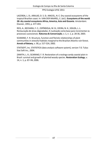 Ecologia de Campo na Ilha de Santa Catarina
PPG Ecologia UFSC 2011
47
LACERDA, L. D.; ARAUJO, D. S. D.; MACIEL, N. C. Dry coastal ecosystems of the
tropical Brazilian coast. In: VAN DER MAAREL, E. (ed.). Ecosystems of the world
2B: dry coastal ecosystems Africa, America, Asia and Oceania. Amsterdam:
Elsevier, 1993, p. 477-493.
REIS, A.; BECHARA, F. C.; ESPÍNDOLA, M. B.; VIEIRA, N. K.; SOUZA, L. L.
Restauração de áreas degradadas: A nucleação como base para incrementar os
processos sucessionais. Natureza & Conservação, v. 1, n. 1, p. 28-36, 2003.
SCARANO, F. R. Structure, function and floristic relationships of plant
communities in stressful habitats marginal to the Brazilian Atlantic rain forest.
Annals of Botany, v. 90, p. 517-524, 2002.
STATSOFT, Inc. STATISTICA (data analysis software system), version 7.0. Tulsa:
Stat Soft Inc., 2004.
ZAMITH, L. R.; SCARANO, F. R. Restoration of a restinga sandy coastal plain in
Brazil: survival and growth of planted woody species. Restoration Ecology, v.
14, n. 1, p. 87–94, 2006.
 