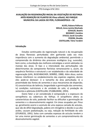 Ecologia de Campo na Ilha de Santa Catarina
PPG Ecologia UFSC 2011
49
AVALIAÇÃO DA REGENERAÇÃO INICIAL DA VEGETAÇÃO DE RESTINGA
APÓS REMOÇÃO DE PLANTIO DE Pinus elliottii, NO PARQUE
MUNICIPAL DA LAGOA DO PERI, FLORIANÓPOLIS – SC
ALVES, Rubana Palhares
MELLO, Anna Jacinta Machado
SCHULZE, Beatriz
BEZAMAT, Carolina
STICCA, Sarah Carvalho
PERONI, Nivaldo
CASTELLANI, Tânia Tarabini
Introdução
Estudos continuados da regeneração natural e da recuperação
de áreas florestais perturbadas vêm ganhando cada vez mais
importância com o aumento da degradação ambiental, permitindo a
compreensão da dinâmica dos processos ecológicos (e.g. sucessão),
bem como, a elucidação das melhores estratégias a serem adotadas no
manejo das áreas. O tipo e a intensidade das perturbações são
determinantes do componente florístico remanescente e, assim, da
sequência florística e estrutural a ser estabelecida e da velocidade de
regeneração (UHL; BUSCHBACHER; SERRÃO, 1988). Além disso, outros
fatores interferem no estabelecimento das espécies vegetais, dentre
eles pode-se destacar: i) o tamanho da área perturbada; ii) a
proximidade das fontes de sementes e seus mecanismos de dispersão;
iii) características de latência, longevidade e germinação das sementes;
iv) condições nutricionais e de umidade do solo; v) predação de
sementes e plântulas (CASTELLANI; STUBBLEBINE, 1993).
Outro fator a ser considerado é composição e a espessura da
serrapilheira ou cobertura do folhiço. A serapilheira altera as
características do solo, podendo facilitar ou dificultar a germinação de
sementes e o desenvolvimento vegetal. Em áreas ocupadas por Pinus
sp. geralmente ocorre o acúmulo de uma espessa camada de acículas,
que são de difícil degradação, pobres em nitrogênio e devido à sua alta
acidez, causam podsolização, ou seja, redução da fertilidade do solo
(STURGESS, 1991). Solos com camadas espessas de acículas tendem a
ter uma menor germinação de sementes e um comprometimento do
desenvolvimento vegetal.
 