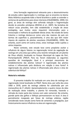 Uma formação vegetacional relevante para o desenvolvimento
de estudos sobre regeneração é a restinga, que se encontra no bioma
Mata Atlântica ocupando todo o litoral brasileiro e pode se estender a
centenas de quilômetros para áreas interiores (FALKENBERG, 1999). Em
geral, as áreas de restinga vêm sofrendo redução e fragmentação
devido às pressões antrópicas (ROCHA et al., 2007). Na tentativa de
reduzir essas pressões, tem sido estabelecida a criação de áreas
protegidas, que muitas vezes requerem intervenções para a
restauração e melhoria da qualidade destas áreas. No estado de Santa
Catarina a restinga destaca-se como uma das maiores do país em
termos de superfície e, possivelmente, é uma das que têm maior
riqueza de espécies de plantas vasculares (FALKENBERG, 1999). No
entanto, assim como em outras áreas, estas restingas estão sujeitas a
vários impactos.
Neste contexto, este estudo teve como propósito avaliar a
influência de alguns fatores na regeneração inicial da vegetação de
restinga em uma área que sofreu uma recente remoção de um plantio
de Pinus elliottii, localizada no Parque Municipal da Lagoa do Peri,
Florianópolis/SC (PMLP). Para tal, foram elaboradas as seguintes
questões de investigação: Qual é o principal mecanismo de
estabelecimento das plantas nativas? A regeneração das plantas
nativas é influenciada pela distância em relação à área fonte? A
regeneração das plantas nativas é influenciada pela altura e área de
cobertura do folhiço?
Material e métodos
O presente trabalho foi realizado em uma área de restinga em
regeneração inicial localizada no PMLP. Nesta área, por volta dos anos
1960 e 1970, parte da restinga arbórea foi substituída por um
monocultivo de P. elliottii. Aproximadamente a quatro meses da data
de realização deste trabalho, o plantio foi removido, havendo a
retirada da maior parte dos troncos com valor comercial. No entanto,
grande parte dos galhos e folhiços permaneceram no local. A área é
parcialmente margeada por faixas de restinga arbórea, região
considerada neste estudo como fonte de sementes e propágulos, que
historicamente exerce influência na área em regeneração.
 