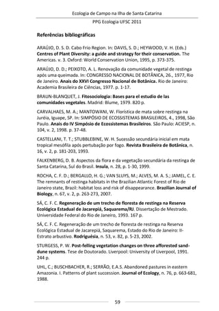 Ecologia de Campo na Ilha de Santa Catarina
PPG Ecologia UFSC 2011
59
Referências bibliográficas
ARAÚJO, D. S. D. Cabo Frio Region. In: DAVIS, S. D.; HEYWOOD, V. H. (Eds.)
Centres of Plant Diversity: a guide and strategy for their conservation. The
Americas. v. 3. Oxford: World Conservation Union, 1995, p. 373-375.
ARAÚJO, D. D.; PEIXOTO, A. L. Renovação da comunidade vegetal de restinga
após uma queimada. In: CONGRESSO NACIONAL DE BOTÂNICA, 26., 1977, Rio
de Janeiro. Anais do XXVI Congresso Nacional de Botânica. Rio de Janeiro:
Academia Brasileira de Ciências, 1977. p. 1-17.
BRAUN-BLANQUET, J. Fitosociologia: Bases para el estudio de las
comunidades vegetales. Madrid: Blume, 1979. 820 p.
CARVALHAES, M. A.; MANTOWANI, W. Florística de mata sobre restinga na
Juréia, Iguape, SP. In: SIMPÓSIO DE ECOSSISTEMAS BRASILEIROS, 4., 1998, São
Paulo. Anais do IV Simpósio de Ecossistemas Brasileiros. São Paulo: ACIESP, n.
104, v. 2, 1998. p. 37-48.
CASTELLANI, T. T.; STUBBLEBINE, W. H. Sucessão secundária inicial em mata
tropical mesófila após pertubação por fogo. Revista Brasileira de Botânica, n.
16, v. 2, p. 181-203, 1993.
FALKENBERG, D. B. Aspectos da flora e da vegetação secundária da restinga de
Santa Catarina, Sul do Brasil. Insula, n. 28, p. 1-30, 1999.
ROCHA, C. F. D.; BERGALLO, H. G.; VAN SLUYS, M.; ALVES, M. A. S.; JAMEL, C. E.
The remnants of restinga habitats in the Brazilian Atlantic Forest of Rio de
Janeiro state, Brazil: habitat loss and risk of disappearance. Brazilian Journal of
Biology, n. 67, v. 2, p. 263-273, 2007.
SÁ, C. F. C. Regeneração de um trecho de floresta de restinga na Reserva
Ecológica Estadual de Jacarepiá, Saquarema/RJ. Dissertação de Mestrado.
Universidade Federal do Rio de Janeiro, 1993. 167 p.
SÁ, C. F. C. Regeneração de um trecho de floresta de restinga na Reserva
Ecológica Estadual de Jacarepiá, Saquarema, Estado do Rio de Janeiro: II-
Estrato arbustivo. Rodriguésia, n. 53, v. 82, p. 5-23, 2002.
STURGESS, P. W. Post-felling vegetation changes on three afforested sand-
dune systems. Tese de Doutorado. Liverpool: University of Liverpool, 1991.
244 p.
UHL, C.; BUSCHBACHER, R.; SERRÃO, E.A.S. Abandoned pastures in eastern
Amazonia. I. Patterns of plant succession. Journal of Ecology, n. 76, p. 663-681,
1988.
 