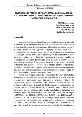 Ecologia de Campo na Ilha de Santa Catarina
PPG Ecologia UFSC 2011
61
DIVERSIDADE DE FORMAS DE VIDA VEGETAL COMO INDICADOR DO
STATUS DE REGENERAÇÃO DE UMA RESTINGA ARBUSTIVO-ARBÓREA
EM PROCESSO RESTAURATIVO
TOMAZI, Aline Luiza
PALUDO, Giovani Festa
SOUZA, Julia Nunes de
HESSEL, Mônica
ZALBA, Sergio Martín
Introdução
A região litorânea sul-brasileira vem sendo vastamente alterada
e reduzida pela expansão das cidades e consequente ocupação e
utilização inadequada de seus recursos. Há também, nestes ambientes,
a forte expansão de espécies arbóreas exóticas invasoras -
principalmente de representantes de Pinus, Eucalyptus e Casuarina
(ZAMITH; SCARANO, 2006). Nesse contexto, um dos ecossistemas mais
afetados em nível de perda de biodiversidade é a restinga, ambiente
localizado em uma zona de transição entre o oceano e o continente. A
vegetação da restinga é de extrema importância na manutenção do
sedimento das dunas e procedente proteção contra tempestades
marítimas. Sendo assim, a preservação desses ecossistemas depende
de ações para a conservação das áreas remanescentes e restauração de
áreas degradadas (ZAMITH; SCARANO, 2006).
Entre as principais ações de restauração de áreas degradadas
incluem-se a retirada dos fatores de degradação e a aplicação de
técnicas que estimulem e/ou acelerem o processo natural de
regeneração nesses ambientes. Tais técnicas podem reduzir os
impactos relacionados à perda de biodiversidade e restabelecer as
funções do ecossistema (ZAMITH; SCARANO, 2006). Dentro desse
panorama, alguns métodos vêm sendo estudados e aplicados em
diversos tipos de ecossistemas, inclusive em áreas de restingas
(MIRANDA et al., 1997; BECHARA, 2003; CUNHA et al., 2003; ZAMITH;
SCARANO, 2006). O princípio da nucleação vem sendo utilizado
recentemente em trabalhos de restauração ecológica em restingas
(BECHARA, 2003; BEDIN, 2010). A nucleação visa propulsionar a
sucessão natural, de forma a promover uma condição favorável para o
 