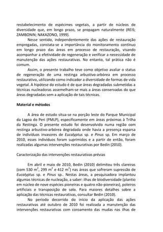 restabelecimento de espécimes vegetais, a partir de núcleos de
diversidade que, em longo prazo, se propagam naturalmente (REIS;
ZAMBONIN; NAKAZONO, 1999).
Nesse sentido, independentemente das ações de restauração
empregadas, constata-se a importância do monitoramento contínuo
em longo prazo das áreas em processo de restauração, visando
acompanhar a efetividade de regeneração e verificar a necessidade de
manutenção das ações restaurativas. No entanto, tal prática não é
comum.
Assim, o presente trabalho teve como objetivo avaliar o status
de regeneração de uma restinga arbustivo-arbórea em processo
restaurativo, utilizando como indicador a diversidade de formas de vida
vegetal. A hipótese do estudo é de que áreas degradadas submetidas a
técnicas nucleadoras assemelham-se mais a áreas conservadas do que
áreas degradadas sem a aplicação de tais técnicas.
Material e métodos
A área de estudo situa-se na porção leste do Parque Municipal
da Lagoa do Peri (PMLP), especificamente em áreas próximas à Trilha
da Restinga. O presente estudo foi desenvolvido numa região com
restinga arbustivo-arbórea degradada onde havia a presença esparsa
de indivíduos invasores de Eucalyptus sp. e Pinus sp. Em março de
2010, esses indivíduos foram suprimidos e a partir de então, foram
realizadas algumas intervenções restaurativas por Bedin (2010).
Caracterização das intervenções restaurativas prévias
Em abril e maio de 2010, Bedin (2010) delimitou três clareiras
(com 530 m2
, 299 m2
e 412 m2
) nas áreas que sofreram supressão de
Eucalyptus sp. e Pinus sp.. Nestas áreas, a pesquisadora implantou
algumas técnicas de nucleação, a saber: ilhas de biodiversidade (plantio
em núcleo de nove espécies pioneiras e quatro não-pioneiras), poleiros
artificiais e transposição de solo. Para maiores detalhes sobre a
aplicação das técnicas restaurativas, consultar Bedin (2010).
No período decorrido do início da aplicação das ações
restaurativas até outubro de 2010 foi realizada a manutenção das
intervenções restaurativas com coroamento das mudas nas ilhas de
 