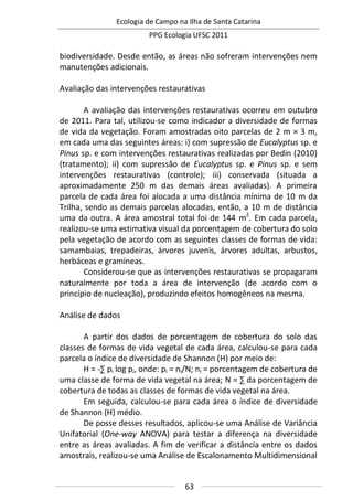 Ecologia de Campo na Ilha de Santa Catarina
PPG Ecologia UFSC 2011
63
biodiversidade. Desde então, as áreas não sofreram intervenções nem
manutenções adicionais.
Avaliação das intervenções restaurativas
A avaliação das intervenções restaurativas ocorreu em outubro
de 2011. Para tal, utilizou-se como indicador a diversidade de formas
de vida da vegetação. Foram amostradas oito parcelas de 2 m × 3 m,
em cada uma das seguintes áreas: i) com supressão de Eucalyptus sp. e
Pinus sp. e com intervenções restaurativas realizadas por Bedin (2010)
(tratamento); ii) com supressão de Eucalyptus sp. e Pinus sp. e sem
intervenções restaurativas (controle); iii) conservada (situada a
aproximadamente 250 m das demais áreas avaliadas). A primeira
parcela de cada área foi alocada a uma distância mínima de 10 m da
Trilha, sendo as demais parcelas alocadas, então, a 10 m de distância
uma da outra. A área amostral total foi de 144 m2
. Em cada parcela,
realizou-se uma estimativa visual da porcentagem de cobertura do solo
pela vegetação de acordo com as seguintes classes de formas de vida:
samambaias, trepadeiras, árvores juvenis, árvores adultas, arbustos,
herbáceas e gramíneas.
Considerou-se que as intervenções restaurativas se propagaram
naturalmente por toda a área de intervenção (de acordo com o
princípio de nucleação), produzindo efeitos homogêneos na mesma.
Análise de dados
A partir dos dados de porcentagem de cobertura do solo das
classes de formas de vida vegetal de cada área, calculou-se para cada
parcela o índice de diversidade de Shannon (H) por meio de:
H = -∑ pi log pi, onde: pi = ni/N; ni = porcentagem de cobertura de
uma classe de forma de vida vegetal na área; N = ∑ da porcentagem de
cobertura de todas as classes de formas de vida vegetal na área.
Em seguida, calculou-se para cada área o índice de diversidade
de Shannon (H) médio.
De posse desses resultados, aplicou-se uma Análise de Variância
Unifatorial (One-way ANOVA) para testar a diferença na diversidade
entre as áreas avaliadas. A fim de verificar a distância entre os dados
amostrais, realizou-se uma Análise de Escalonamento Multidimensional
 