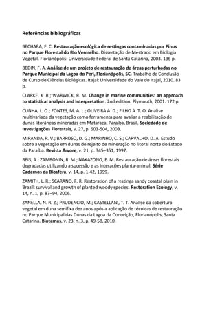 Referências bibliográficas
BECHARA, F. C. Restauração ecológica de restingas contaminadas por Pinus
no Parque Florestal do Rio Vermelho. Dissertação de Mestrado em Biologia
Vegetal. Florianópolis: Universidade Federal de Santa Catarina, 2003. 136 p.
BEDIN, F. A. Análise de um projeto de restauração de áreas perturbadas no
Parque Municipal da Lagoa do Peri, Florianópolis, SC. Trabalho de Conclusão
de Curso de Ciências Biológicas. Itajaí: Universidade do Vale do Itajaí, 2010. 83
p.
CLARKE, K .R.; WARWICK, R. M. Change in marine communities: an approach
to statistical analysis and interpretation. 2nd edition. Plymouth, 2001. 172 p.
CUNHA, L. O.; FONTES, M. A. L.; OLIVEIRA A. D.; FILHO A. T. O. Análise
multivariada da vegetação como ferramenta para avaliar a reabilitação de
dunas litorâneas mineradas em Mataraca, Paraíba, Brasil. Sociedade de
Investigações Florestais, v. 27, p. 503-504, 2003.
MIRANDA, R. V.; BARROSO, D. G.; MARINHO, C. S.; CARVALHO, D. A. Estudo
sobre a vegetação em dunas de rejeito de mineração no litoral norte do Estado
da Paraíba. Revista Árvore, v. 21, p. 345–351, 1997.
REIS, A.; ZAMBONIN, R. M.; NAKAZONO, E. M. Restauração de áreas florestais
degradadas utilizando a sucessão e as interações planta-animal. Série
Cadernos da Biosfera, v. 14, p. 1-42, 1999.
ZAMITH, L. R.; SCARANO, F. R. Restoration of a restinga sandy coastal plain in
Brazil: survival and growth of planted woody species. Restoration Ecology, v.
14, n. 1, p. 87–94, 2006.
ZANELLA, N. R. Z.; PRUDENCIO, M.; CASTELLANI, T. T. Análise da cobertura
vegetal em duna semifixa dez anos após a aplicação de técnicas de restauração
no Parque Municipal das Dunas da Lagoa da Conceição, Florianópolis, Santa
Catarina. Biotemas, v. 23, n. 3, p. 49-58, 2010.
 
