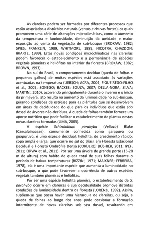 As clareiras podem ser formadas por diferentes processos que
estão associados a distúrbios naturais (ventos e chuvas fortes), os quais
promovem uma série de alterações microclimáticas, como o aumento
da temperatura e luminosidade, diminuição da umidade e maior
exposição ao vento da vegetação de sub-bosque (BROKAW, 1982;
SPIES; FRANKLIN, 1989; WHITMORE, 1989; NICOTRA; CHAZDON;
IRIARTE, 1999). Estas novas condições microclimáticas nas clareiras
podem favorecer o estabelecimento e a permanência de espécies
vegetais pioneiras e heliófitas no interior da floresta (BROKAW, 1982;
BROWN, 1993).
No sul do Brasil, o comportamento decíduo (queda de folhas e
pequenos galhos) de muitas espécies está associado às variações
acentuadas na temperatura (LIEBSCH; ACRA, 2004; FIGUEIREDO-FILHO
et al., 2005; SONEGO; BACKES; SOUZA, 2007; DELLA-NORA; SILVA;
MARTINI, 2010), ocorrendo principalmente durante o inverno e o início
da primavera. Isto resulta no aumento da luminosidade no sub-bosque,
gerando condições de estresse para as plântulas que se desenvolvem
em áreas de deciduidade do que para os indivíduos que estão sob
dossel de árvores não-decíduas. A queda de folhas também fornece um
aporte nutritivo que pode facilitar o estabelecimento de plantas nestas
novas clareiras formadas (LIMA, 2005).
A espécie Schizolobium parahyba (Vellozo) Blake
(Caesalpinaceae), comumente conhecida como garapuvú ou
guapuruvú, é uma espécie decidual, heliófita, de crescimento rápido,
copa ampla e larga, que ocorre no sul do Brasil em Floresta Estacional
Decidual e Floresta Ombrófila Densa (CORDERO; BOSHIER, 2011; IPEF,
2011; ORWA et al., 2011). Por ser uma árvore de grande porte (15-20
m de altura) com hábito de queda total de suas folhas durante o
período de baixas temperaturas (RIZZINI, 1971; MAIXNER; FERREIRA,
1978), ela é uma importante espécie que aumenta a luminosidade no
sub-bosque, o que pode favorecer a ocorrência de outras espécies
vegetais também pioneiras e heliófitas.
Por ser uma espécie heliófita pioneira, o estabelecimento de S.
parahyba ocorre em clareiras e sua decidualidade promove distintas
condições de luminosidade dentro da floresta (LORENZI, 1992). Assim,
supõem-se que possa haver uma hierarquia de clareiras, ou seja, a
queda de folhas ao longo dos anos pode ocasionar a formação
intermitente de novas clareiras sob seu dossel, resultando em
 