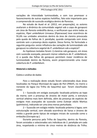 Ecologia de Campo na Ilha de Santa Catarina
PPG Ecologia UFSC 2011
71
variações de intensidade luminosidade, e com isso promover o
favorecimento de outras espécies heliófilas, fato este importante para
a compreensão de sucessão ecológica dentro de florestas.
No estudo de Aued et al. (2012, em preparação), os autores
avaliaram a dinâmica da comunidade vegetal sob a copa de garapuvú
em área de floresta ombrófila densa, e verificaram que entre todas as
espécies, Piper umbellatum Linnaeus (Piperaceae) teve ocorrência de
91,6% nas unidades amostrais dentro da área de clareira provocada
pela queda de folhas de S. parahyba, quando comparada com áreas
controle sem a presença desta espécie. Dessa forma, foi formulada a
seguinte pergunta: existe influência das variações de luminosidade sob
garapuvú na cobertura vegetal de P. umbellatum sob a espécie?
As hipóteses testadas foram: i) clareiras sob garapuvú, em áreas
com sucessão avançada, possuem menor cobertura de P. umbellatum;
ii) a queda das folhas do garapuvú permitem maior incidência de
luminosidade dentro da floresta, assim proporcionando uma maior
cobertura de P. umbellatum.
Material e métodos
Coleta e análise de dados
Para a realização deste estudo foram selecionados duas áreas
localizadas no Parque Municipal da Lagoa do Peri (PMLP), no morro a
noroeste da lagoa (na Trilha do Saquinho) que foram classificadas
como:
1 – Sucessão em estágio avançado: localizada próxima ao topo
do morro; com a presença de árvores de maior porte, e estrutura
vertical arbórea mais bem definida, além da presença de espécies de
estágios mais avançados de sucessão como Euterpe edulis Martius
(palmiteiro), indicando ser uma área menos perturbada.
2 – Sucessão em estágio médio: localizada próxima à lagoa; sem
estruturação vertical, com elevada ocorrência de lianas e árvores de
médio a grande porte típicas de estágios iniciais de sucessão como a
embaúba (Cecropia sp.).
Durante percurso pela Trilha do Saquinho, dentro da floresta,
foram avistados e selecionados seis indivíduos de S. parahyba em cada
área, respeitando o mínimo de cinco metros de distância da Trilha.
 