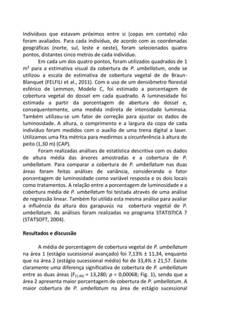 Indivíduos que estavam próximos entre si (copas em contato) não
foram avaliados. Para cada indivíduo, de acordo com as coordenadas
geográficas (norte, sul, leste e oeste), foram selecionados quatro
pontos, distantes cinco metros de cada indivíduo.
Em cada um dos quatro pontos, foram utilizados quadrados de 1
m² para a estimativa visual da cobertura de P. umbellatum, onde se
utilizou a escala de estimativa de cobertura vegetal de de Braun-
Blanquet (FELFILI et al., 2011). Com o uso de um densiômetro florestal
esférico de Lemmon, Modelo C, foi estimado a porcentagem de
cobertura vegetal do dossel em cada quadrado. A luminosidade foi
estimada a partir da porcentagem de abertura do dossel e,
consequentemente, uma medida indireta de intensidade luminosa.
Também utilizou-se um fator de correção para ajustar os dados de
luminosidade. A altura, o comprimento e a largura da copa de cada
indivíduo foram medidos com o auxílio de uma trena digital a laser.
Utilizamos uma fita métrica para medirmos a circunferência à altura do
peito (1,30 m) (CAP).
Foram realizadas análises de estatística descritiva com os dados
de altura média das árvores amostradas e a cobertura de P.
umbellatum. Para comparar a cobertura de P. umbellatum nas duas
áreas foram feitas análises de variância, considerando o fator
porcentagem de luminosidade como variável resposta e os dois locais
como tratamentos. A relação entre a porcentagem de luminosidade e a
cobertura média de P. umbellatum foi testada através de uma análise
de regressão linear. Também foi utilida esta mesma análise para avaliar
a influência da altura dos garapuvús na cobertura vegetal de P.
umbellatum. As análises foram realizadas no programa STATISTICA 7
(STATSOFT, 2004).
Resultados e discussão
A média de porcentagem de cobertura vegetal de P. umbellatum
na área 1 (estágio sucessional avançado) foi 7,13% ± 11,34, enquanto
que na área 2 (estágio sucessional médio) foi de 33,4% ± 21,57. Existe
claramente uma diferença significativa de cobertura de P. umbellatum
entre as duas áreas (F(1;46) = 13,280; p = 0,00068; Fig. 1), sendo que a
área 2 apresenta maior porcentagem de cobertura de P. umbellatum. A
maior cobertura de P. umbellatum na área de estágio sucessional
 