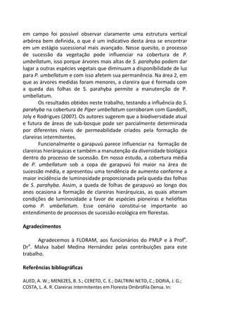em campo foi possível observar claramente uma estrutura vertical
arbórea bem definida, o que é um indicativo desta área se encontrar
em um estágio sucessional mais avançado. Nesse quesito, o processo
de sucessão da vegetação pode influenciar na cobertura de P.
umbellatum, isso porque árvores mais altas de S. parahyba podem dar
lugar a outras espécies vegetais que diminuam a disponibilidade de luz
para P. umbellatum e com isso afetem sua permanência. Na área 2, em
que as árvores medidas foram menores, a clareira que é formada com
a queda das folhas de S. parahyba permite a manutenção de P.
umbellatum.
Os resultados obtidos neste trabalho, testando a influência do S.
parahyba na cobertura de Piper umbellatum corroboram com Gandolfi,
Joly e Rodrigues (2007). Os autores sugerem que a biodiversidade atual
e futura de áreas de sub-bosque pode ser parcialmente determinada
por diferentes níveis de permeabilidade criados pela formação de
clareiras intermitentes.
Funcionalmente o garapuvú parece influenciar na formação de
clareiras hierárquicas e também a manutenção da diversidade biológica
dentro do processo de sucessão. Em nosso estudo, a cobertura média
de P. umbellatum sob a copa de garapuvú foi maior na área de
sucessão média, e apresentou uma tendência de aumento conforme a
maior incidência de luminosidade proporcionada pela queda das folhas
de S. parahyba. Assim, a queda de folhas de garapuvú ao longo dos
anos ocasiona a formação de clareiras hierárquicas, as quais alteram
condições de luminosidade a favor de espécies pioneiras e heliófitas
como P. umbellatum. Esse cenário constitui-se importante ao
entendimento de processos de sucessão ecológica em florestas.
Agradecimentos
Agradecemos à FLORAM, aos funcionários do PMLP e à Profa
.
Dra
. Malva Isabel Medina Hernández pelas contribuições para este
trabalho.
Referências bibliográficas
AUED, A. W.; MENEZES, B. S.; CERETO, C. E.; DALTRINI NETO, C.; DORIA, J. G.;
COSTA, L. A. R. Clareiras Intermitentes em Floresta Ombrófila Densa. In:
 