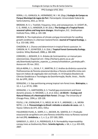 Ecologia de Campo na Ilha de Santa Catarina
PPG Ecologia UFSC 2011
77
DORIA, J. G.; GIANUCA, N.; HERNÁNDEZ, M. I. M. (Orgs.) Ecologia de Campo no
Parque Municipal da Lagoa do Peri. Florianópolis: Universidade Federal de
Santa Catarina, 2011, p. 43-52.
BROKAW, N. V. L. Treefalls: frequency, time, and consequences. In: LEIGHT-JR.,
E. G.; RAND, A. S.; WINDSOR, D. M. (Eds.). The Ecology of a Tropical forest:
seasonal rythms and long-term changes. Washington, D.C.: Smithsonian
Institute Press, 1982, p. 101-108.
BROWN, N. The implications of climate and gap microclimate for seedling
growth conditions in a Bornean lowland forest. Journal of Tropical Ecology, v.
9, p. 153-168, 1993.
CHAZDON, R. L. Chance and determinism in tropical forest sucession. In:
CARSON, W. P.; SCHNITZER, S. A. (Eds.). Tropical Forest Community Ecology.
Londres: Wiley-Blackwell, 2008, p. 384-408.
CORDERO, J.; BOSHIER, D. H. Árboles de Centroamérica: un manual para
extensionistas. Disponível em: <http://herbaria.plants.ox.ac.uk/
adc/downloads/capitulos_especies_y_anexos/schizolobium_parahyba.pdf>.
Acesso em: 05 nov. 2011.
DELLA-NORA, E. L.; SILVA, F. F.; MARTINI, D. Z. Análise da dinâmica sazonal de
fitofisionomias de floresta estacional decídua e floresta ombrófila mista com
base em índices de vegetação ndvi-evi/modis. In: III Simpósio Brasileiro de
Ciências Geodésicas e Tecnologias da Geoinformação, Recife. Anais... Recife:
Ed. da UFPE, 2010.
DENSLOW, J. S. Gap partitioning among tropical rain-forest trees. Biotropica, v.
12, n. 1, p. 47-55, 1980.
DENSLOW, J. S.; HARTSHORN, G. S. Treefall gap environment and forest
dynamic process. In: MCDADE, L. A. et al. (Eds.). LA SELVA – Ecology and
Natural History of a Neotropical Rain Forest. Chicago: The University of
Chicago Press, 1994, p. 120-128.
FELFILI, J. M.; EISENLOHR, P. V.; MELO, M. M. R. F.; ANDRADE, L. A.; MEIRA
NETO, J. A. A. Fitossociologia no Brasil: métodos e estudos de casos. vol. 1.
Viçosa: Editora da UFV, 2011, 558 p.
FIGUEIREDO-FILHO, A.; SERPE, E. L.; BECKER, M.; SANTOS, D. F. Produção
estacional de serapilheira em uma floresta ombrófila mista na floresta nacional
de Irati (PR). Ambiência, v. 1, n. 2, p. 257-269, 2005.
GANDOLFI, S.; JOLY, C. A.; RODRIGUES, R. R. Permeability-impermeability:
canopy trees as biodiversity filters. Scientia Agricola, v. 64, n. 2, p. 433-439,
2007.
 