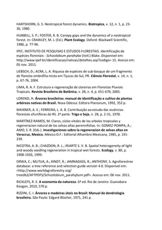 HARTSHORN, G. S. Neotropical forest dynamics. Biotropica, v. 12, n. 1, p. 23-
30, 1980.
HUBBELL, S. P.; FOSTER, R. B. Canopy gaps and the dynamics of a neotropical
forest. In: CRAWLEY, M. J. (Ed.). Plant Ecology. Oxford: Blackwell Scientific,
1986, p. 77-96.
IPEF, INSTITUTO DE PESQUISAS E ESTUDOS FLORESTAIS. Identificação de
espécies florestais - Schizolobium parahyba (Vell.) Blake. Disponível em:
http://www.ipef.br/identificacao/nativas/detalhes.asp?codigo= 15. Acesso em:
05 nov. 2011.
LIEBSCH, D.; ACRA, L. A. Riqueza de espécies de sub-bosque de um fragmento
de floresta ombrófila mista em Tijucas do Sul, PR. Ciência Florestal, v. 14, n. 1,
p. 67-76, 2004.
LIMA, R. A. F. Estrutura e regeneração de clareiras em Florestas Pluviais
Tropicais. Revista Brasileira de Botânica, v. 28, n. 4, p. 651-670, 2005.
LORENZI, H. Árvores brasileiras: manual de identificação e cultivo de plantas
arbóreas nativas do Brasil. Nova Odessa: Editora Plantarum, 1992, 352 p.
MAIXNER, A. E.; FERREIRA, L. A. B. Contribuição ao estudo das essências
florestais efurtíferas do RS. 2ª parte. Trigo e Soja, n. 28, p. 2-31, 1978.
MARTÍNEZ-RAMOS, M. Claros, ciclos vitales de los arboles tropicales y
regeneracion natural de las selvas altas perennifolias. In: GOMEZ-POMPA, A.;
AMO, S. R. (Eds.). Investigaciones sobre la regeneracion de selvas altas en
Veracruz, Mexico. México D.F.: Editorial Alhambra Mexicana, 1985, p. 191-
239.
NICOTRA, A. B.; CHAZDON, R. L.; IRIARTE S. V. B. Spatial heterogeneity of light
and woody seedling regeneration in tropical wet forests. Ecology, v. 80, p.
1908-1926, 1999.
ORWA, C.; MUTUA, A.; KINDT, R.; JAMNADASS, R.; ANTHONY, S. Agroforestree
database: a tree reference and selection guide version 4.0. Disponível em:
<http://www.worldagroforestry.org/
treedb2/AFTPDFS/Schizolobium_parahybum.pdf>. Acesso em: 06 nov. 2011.
RICKLEFS, R. E. A economia da natureza. 6ª ed. Rio de Janeiro: Guanabara
Koogan, 2010, 570 p.
RIZZINI, C. I. Árvores e madeiras úteis no Brasil: Manual de dendrologia
brasileira. São Paulo: Edgard Blücher, 1971, 241 p.
 