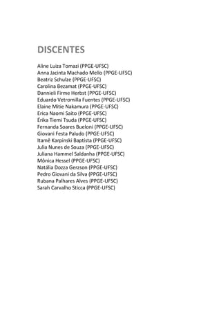 DISCENTES
Aline Luiza Tomazi (PPGE-UFSC)
Anna Jacinta Machado Mello (PPGE-UFSC)
Beatriz Schulze (PPGE-UFSC)
Carolina Bezamat (PPGE-UFSC)
Dannieli Firme Herbst (PPGE-UFSC)
Eduardo Vetromilla Fuentes (PPGE-UFSC)
Elaine Mitie Nakamura (PPGE-UFSC)
Erica Naomi Saito (PPGE-UFSC)
Érika Tiemi Tsuda (PPGE-UFSC)
Fernanda Soares Bueloni (PPGE-UFSC)
Giovani Festa Paludo (PPGE-UFSC)
Itamê Karpinski Baptista (PPGE-UFSC)
Julia Nunes de Souza (PPGE-UFSC)
Juliana Hammel Saldanha (PPGE-UFSC)
Mônica Hessel (PPGE-UFSC)
Natália Dozza Gerzson (PPGE-UFSC)
Pedro Giovani da Silva (PPGE-UFSC)
Rubana Palhares Alves (PPGE-UFSC)
Sarah Carvalho Sticca (PPGE-UFSC)
 