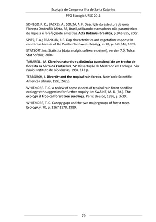 Ecologia de Campo na Ilha de Santa Catarina
PPG Ecologia UFSC 2011
79
SONEGO, R. C.; BACKES, A.; SOUZA, A. F. Descrição da estrutura de uma
Floresta Ombrófila Mista, RS, Brasil, utilizando estimadores não-paramétricos
de riqueza e rarefação de amostras. Acta Botânica Brasílica, p. 943-955, 2007.
SPIES, T. A.; FRANKLIN, J. F. Gap characteristics and vegetation response in
coniferous forests of the Pacific Northwest. Ecology, v. 70, p. 543-546, 1989.
STATSOFT, Inc. Statistica (data analysis software system), version 7.0. Tulsa:
Stat Soft Inc, 2004.
TABARELLI, M. Clareiras naturais e a dinâmica sucessional de um trecho de
floresta na Serra da Cantareira, SP. Dissertação de Mestrado em Ecologia. São
Paulo: Instituto de Biociências, 1994. 142 p.
TERBORGH, J. Diversity and the tropical rain forests. New York: Scientific
American Library, 1992, 242 p.
WHITMORE, T. C. A review of some aspects of tropical rain forest seedling
ecology with suggestion for further enquiry. In: SWAINE, M. D. (Ed.). The
ecology of tropical forest tree seedlings. Paris: Unesco, 1996, p. 3-39.
WHITMORE, T. C. Canopy gaps and the two major groups of forest trees.
Ecology, v. 70, p. 1167-1178, 1989.
 