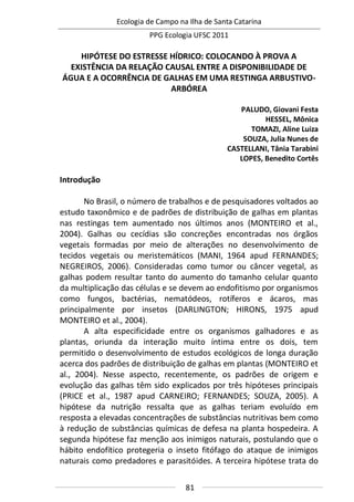 Ecologia de Campo na Ilha de Santa Catarina
PPG Ecologia UFSC 2011
81
HIPÓTESE DO ESTRESSE HÍDRICO: COLOCANDO À PROVA A
EXISTÊNCIA DA RELAÇÃO CAUSAL ENTRE A DISPONIBILIDADE DE
ÁGUA E A OCORRÊNCIA DE GALHAS EM UMA RESTINGA ARBUSTIVO-
ARBÓREA
PALUDO, Giovani Festa
HESSEL, Mônica
TOMAZI, Aline Luiza
SOUZA, Julia Nunes de
CASTELLANI, Tânia Tarabini
LOPES, Benedito Cortês
Introdução
No Brasil, o número de trabalhos e de pesquisadores voltados ao
estudo taxonômico e de padrões de distribuição de galhas em plantas
nas restingas tem aumentado nos últimos anos (MONTEIRO et al.,
2004). Galhas ou cecídias são concreções encontradas nos órgãos
vegetais formadas por meio de alterações no desenvolvimento de
tecidos vegetais ou meristemáticos (MANI, 1964 apud FERNANDES;
NEGREIROS, 2006). Consideradas como tumor ou câncer vegetal, as
galhas podem resultar tanto do aumento do tamanho celular quanto
da multiplicação das células e se devem ao endofitismo por organismos
como fungos, bactérias, nematódeos, rotíferos e ácaros, mas
principalmente por insetos (DARLINGTON; HIRONS, 1975 apud
MONTEIRO et al., 2004).
A alta especificidade entre os organismos galhadores e as
plantas, oriunda da interação muito íntima entre os dois, tem
permitido o desenvolvimento de estudos ecológicos de longa duração
acerca dos padrões de distribuição de galhas em plantas (MONTEIRO et
al., 2004). Nesse aspecto, recentemente, os padrões de origem e
evolução das galhas têm sido explicados por três hipóteses principais
(PRICE et al., 1987 apud CARNEIRO; FERNANDES; SOUZA, 2005). A
hipótese da nutrição ressalta que as galhas teriam evoluído em
resposta a elevadas concentrações de substâncias nutritivas bem como
à redução de substâncias químicas de defesa na planta hospedeira. A
segunda hipótese faz menção aos inimigos naturais, postulando que o
hábito endofítico protegeria o inseto fitófago do ataque de inimigos
naturais como predadores e parasitóides. A terceira hipótese trata do
 