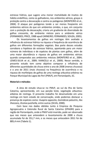 estresse hídrico, que sugere uma menor mortalidade de insetos de
hábito endofítico, como os galhadores, nos ambientes xéricos, graças à
proteção contra a dessecação e contra os patógenos (MONTEIRO et al.,
2004). O ataque por patógenos tende a ser menos freqüente em
ambientes xéricos do que em ambientes úmidos, o que, em conjunto
com a proteção da dessecação, criaria um gradiente de diversidade de
galhas crescente, do ambiente mésico para o ambiente xérico
(FERNANDES; PRICE, 1988 apud CARNEIRO; FERNANDES; SOUZA, 2005).
Os levantamentos de galhas em restingas têm avaliado a
influência do estresse hídrico na riqueza e frequência de ocorrência de
galhas em diferentes formações vegetais. Boa parte desses estudos
corrobora a hipótese de estresse hídrico, apontando para um maior
número de indivíduos e de espécies de plantas com galhas, além de
uma maior abundância e riqueza de galhas em ambientes xéricos
quando comparados aos ambientes mésicos (MONTEIRO et al., 2004;
LEMES-SILVA et al., 2009; VIANCELLI et al., 2009). Nesse sentido, o
presente estudo tem como objetivo comparar a influência de
diferentes quantidades de chuva entre o ano de 2008 (menos chuvoso)
e o ano de 2011 (mais chuvoso) na frequência de ocorrência e na
riqueza de morfotipos de galhas de uma restinga arbustiva-arbórea no
Parque Municipal da Lagoa do Peri (PMLP), em Florianópolis, SC.
Material e métodos
A área de estudo situa-se no PMLP, ao sul da Ilha de Santa
Catarina, apresentando, em sua porção leste, vegetação arbustiva-
arbórea de restinga. O presente trabalho foi desenvolvido em uma
restinga em bom estado de conservação, onde podemos destacar a
presença de espécies como: Guapira opposita, Gomidesia palustris, Ilex
theezans, Ocotea pulchella, entre outras (SILVA, 2000).
Com base nos dados obtidos Junto à Empresa de Pesquisa
Agropecuária e Extensão Rural de Santa Catarina (EPAGRI) para a
região de Florianópolis, onde o PMLP está inserido, pode ser observado
que nos meses que antecedem o levantamento de 2008 a chuva
acumulada foi de 351,7 mm, e os meses que antecedem 2011 foi de
885,4 mm (Tabela 1).
 