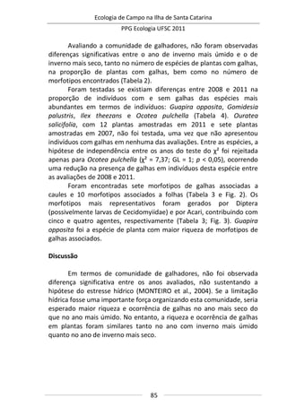 Ecologia de Campo na Ilha de Santa Catarina
PPG Ecologia UFSC 2011
85
Avaliando a comunidade de galhadores, não foram observadas
diferenças significativas entre o ano de inverno mais úmido e o de
inverno mais seco, tanto no número de espécies de plantas com galhas,
na proporção de plantas com galhas, bem como no número de
morfotipos encontrados (Tabela 2).
Foram testadas se existiam diferenças entre 2008 e 2011 na
proporção de indivíduos com e sem galhas das espécies mais
abundantes em termos de indivíduos: Guapira opposita, Gomidesia
palustris, Ilex theezans e Ocotea pulchella (Tabela 4). Ouratea
salicifolia, com 12 plantas amostradas em 2011 e sete plantas
amostradas em 2007, não foi testada, uma vez que não apresentou
indivíduos com galhas em nenhuma das avaliações. Entre as espécies, a
hipótese de independência entre os anos do teste do χ² foi rejeitada
apenas para Ocotea pulchella (χ² = 7,37; GL = 1; p < 0,05), ocorrendo
uma redução na presença de galhas em indivíduos desta espécie entre
as avaliações de 2008 e 2011.
Foram encontradas sete morfotipos de galhas associadas a
caules e 10 morfotipos associados a folhas (Tabela 3 e Fig. 2). Os
morfotipos mais representativos foram gerados por Diptera
(possivelmente larvas de Cecidomyiidae) e por Acari, contribuindo com
cinco e quatro agentes, respectivamente (Tabela 3; Fig. 3). Guapira
opposita foi a espécie de planta com maior riqueza de morfotipos de
galhas associados.
Discussão
Em termos de comunidade de galhadores, não foi observada
diferença significativa entre os anos avaliados, não sustentando a
hipótese do estresse hídrico (MONTEIRO et al., 2004). Se a limitação
hídrica fosse uma importante força organizando esta comunidade, seria
esperado maior riqueza e ocorrência de galhas no ano mais seco do
que no ano mais úmido. No entanto, a riqueza e ocorrência de galhas
em plantas foram similares tanto no ano com inverno mais úmido
quanto no ano de inverno mais seco.
 