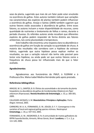 sexo da planta, sugerindo que mais de um fator pode estar envolvido
na ocorrência de galhas. Estes autores também indicam que variações
nas características das espécies de plantas também podem influenciar
a ocorrência de galhas. Araújo e Santos (2009) também sugerem que
outros fatores estão associados à abundância de galhas. Entre esses
fatores, os autores incluem a maior disponibilidade de recursos, como
quantidade de nutrientes e brotamento de folhas e ramos, durante o
período chuvoso. Os referidos autores ainda ressaltam que diferentes
espécies de galhas podem responder de forma distinta aos fatores
ambientais, tais como pluviosidade e temperatura.
Este trabalho não encontrou uma resposta clara na abundância e
ocorrência de galhas em função da variação na quantidade de chuva. A
maioria dos resultados não corrobora com a hipótese do estresse
hídrico, sugerindo que outra hipótese possa explicar melhor os
resultados, ou que a variação natural não tenha sido possível para
testar esta hipótese, ou ainda pode ser que outros fatores como a
frequência de chuva possa ter influenciado mais do que o fator
avaliado.
Agradecimentos
Agradecemos aos funcionários do PMLP, à FLORAM e à
Professora Dra. Malva Isabel Medina Hernández pelo apoio prestado.
Referências bibliográficas
ARAÚJO, W. S.; SANTOS, B. B. Efeitos da sazonalidade e do tamanho da planta
hospedeira na abundância de galhas de Cecidomyiidae (Diptera) em Piper
arboreum (Piperaceae). Revista Brasileira de Entomologia, v. 53, p. 300-303,
2009.
CALLEGARI-JACQUES, S. M. Bioestatística: Princípios e Aplicações. Porto
Alegre: Artmed, 2003.
CARNEIRO, M. A. A.; FERNANDES, G. W.; SOUZA, O. F. F. Convergence in the
variation of local and regional galling species richness. Neotropical
Entomology, v. 34, p. 547-553, 2005.
FERNANDES, G. W.; NEGREIROS, D. N. A comunidade de insetos galhadores da
RPPN Fazenda Bulcão, Aimorés, Minas Gerais, Brasil. Lundiana, v. 7, n. 2, p.
111-120, 2006.
 