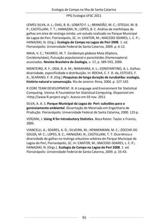 Ecologia de Campo na Ilha de Santa Catarina
PPG Ecologia UFSC 2011
91
LEMES-SILVA, A. L.; DIAS, B. B.; LOBATO F. L.; BRANDÃO, M. C.; OTEGUI, M. B.
P.; CASTELLANI, T. T.; HANAZAKI, N.; LOPES, B. C. Análise de morfotipos de
galhas em área de restinga úmida: um estudo realizado no Parque Municipal
da Lagoa do Peri, Florianópolis, SC. In: CANTOR, M.; MACEDO-SOARES, L. C. P.;
HANAZAKI, N. (Org.). Ecologia de Campo na Lagoa do Peri 2008. 1. ed.
Florianópolis: Universidade Federal de Santa Catarina, 2009. p. 6-12.
MAIA, V. C.; TAVARES, M. T. Cordiamyia globosa Maia (Diptera,
Cecidomyiidae), flutuação populacional e parasitóides (Hymenoptera)
associados. Revista Brasileira de Zoologia, v. 17, p. 589-593, 2000.
MONTEIRO, R. F.; ODA, R. A. M.; NARAHARA, K. L.; CONSTANTINO, A. L. Galhas:
diversidade, especificidade e distribuição. In: ROCHA, C. F. D. da, ESTEVES, F.
A.; SCARANO, F. R. (Org.) Pesquisas de longa duração de Jurubatiba: ecologia,
história natural e conservação. Rio de Janeiro: Rima, 2004. p. 127-142.
R CORE TEAM DEVELOPMENT. R: A Language and Environment for Statistical
Computing. Vienna: R Foundation for Statistical Computing. Disponível em
<http://www.R-project.org/>. Acesso em 03 nov. 2011.
SILVA, A. A. S. Parque Municipal da Lagoa do Peri: subsídios para o
gerenciamento ambiental. Dissertação de Mestrado em Engenharia de
Produção. Florianópolis: Universidade Federal de Santa Catarina, 2000. 125 p.
VERZANI, J. Using R for Introductory Statistics. Boca Raton: Taylor e Francis,
2005.
VIANCELLI, A.; SOARES, A. D.; SILVEIRA, M.; HENNEMANN, M. C.; ZOCCHE-DE-
SOUZA, M. C.; LOPES, B. C.; HANAZAKI, N.; CASTELLANI, T. T. Ocorrência e
diversidade de galhas na restinga arbustivo-arbórea do Parque Municipal da
Lagoa do Peri, Florianópolis, SC. In: CANTOR, M.; MACEDO-SOARES, L. C. P.;
HANAZAKI, N. (Orgs.). Ecologia de Campo na Lagoa do Peri 2008. 1. ed.
Florianópolis: Universidade Federal de Santa Catarina, 2009. p. 33-43.
 