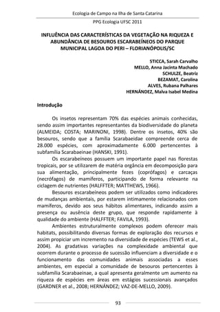 Ecologia de Campo na Ilha de Santa Catarina
PPG Ecologia UFSC 2011
93
INFLUÊNCIA DAS CARACTERÍSTICAS DA VEGETAÇÃO NA RIQUEZA E
ABUNDÂNCIA DE BESOUROS ESCARABEÍNEOS DO PARQUE
MUNICIPAL LAGOA DO PERI – FLORIANÓPOLIS/SC
STICCA, Sarah Carvalho
MELLO, Anna Jacinta Machado
SCHULZE, Beatriz
BEZAMAT, Carolina
ALVES, Rubana Palhares
HERNÁNDEZ, Malva Isabel Medina
Introdução
Os insetos representam 70% das espécies animais conhecidas,
sendo assim importantes representantes da biodiversidade do planeta
(ALMEIDA; COSTA; MARINONI, 1998). Dentre os insetos, 40% são
besouros, sendo que a família Scarabaeidae compreende cerca de
28.000 espécies, com aproximadamente 6.000 pertencentes à
subfamília Scarabaeinae (HANSKI, 1991).
Os escarabeíneos possuem um importante papel nas florestas
tropicais, por se utilizarem de matéria orgância em decomposição para
sua alimentação, principalmente fezes (coprófagos) e carcaças
(necrófagos) de mamíferos, participando de forma relevante na
ciclagem de nutrientes (HALFFTER; MATTHEWS, 1966).
Besouros escarabeíneos podem ser utilizados como indicadores
de mudanças ambientais, por estarem intimamente relacionados com
mamíferos, devido aos seus hábitos alimentares, indicando assim a
presença ou ausência deste grupo, que responde rapidamente à
qualidade do ambiente (HALFFTER; FAVILA, 1993).
Ambientes estruturalmente complexos podem oferecer mais
habitats, possibilitando diversas formas de exploração dos recursos e
assim propiciar um incremento na diversidade de espécies (TEWS et al.,
2004). As gradativas variações na complexidade ambiental que
ocorrem durante o processo de sucessão influenciam a diversidade e o
funcionamento das comunidades animais associadas a esses
ambientes, em especial a comunidade de besouros pertencentes à
subfamília Scarabaeinae, a qual apresenta geralmente um aumento na
riqueza de espécies em áreas em estágios sucessionais avançados
(GARDNER et al., 2008; HERNÁNDEZ; VAZ-DE-MELLO, 2009).
 