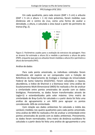 Ecologia de Campo na Ilha de Santa Catarina
PPG Ecologia UFSC 2011
95
Em cada quadrante, para cada árvore (DAP > 5 cm) e arbusto
(DAP < 5 cm e altura > 1 m) mais próximos, foram medidas suas
distâncias até o centro da cruz, como uma forma de avaliar a
densidade, a altura, e calculada a área basal a partir do perímetro do
tronco (Fig. 2).
Figura 2. Parâmetros usados para a avaliação da estrutura da paisagem. Para
as árvores foi estimada a altura (h) e medido o perímetro a altura do peito
(PAP), enquanto que para os arbustos foram medidas a altura (h) e perímetro a
altura do tornozelo (PAT).
Análise de dados
Para cada ponto amostrado, os indivíduos coletados foram
identificados até espécie ao ser comparados com a Coleção de
Referência do Departamento de Ecologia e Zoologia da Universidade
Federal de Santa Catarina (ECZ/UFSC). Foram calculadas a riqueza,
abundância, o índice de Shannon e a biomassa total. Uma análise de
Escalonamento Multi-Dimensional (MDS) foi realizada a fim de analisar
a similaridade entre pontos amostrados de acordo com os dados
biológicos. Previamente, os dados foram transformados através de
Log(x+1) e estandardizados pelo valor máximo. Uma matriz de
similaridade de Bray-Curtis foi calculada e a partir desta foi feita uma
análise de agrupamento e um MDS para agrupar os pontos
considerando 60% de similaridade.
Com relação aos dados ambientais foi calculada a média das
variáveis medidas nos quatro quadrantes para cada ponto amostrado.
Uma análise de MDS foi realizada a fim de analisar a similaridade entre
pontos amostrados de acordo com os dados ambientais. Previamente,
os dados foram normalizados. Uma matriz de distância euclidiana foi
calculada e a partir desta foi feita uma análise de agrupamento e uma
 