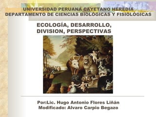 UNIVERSIDAD PERUANA CAYETANO HEREDIA
DEPARTAMENTO DE CIENCIAS BIOLÓGICAS Y FISIOLÓGICAS

          ECOLOGÍA, DESARROLLO,
          DIVISION, PERSPECTIVAS




          Por:Lic. Hugo Antonio Flores Liñán
          Modificado: Alvaro Carpio Begazo
 