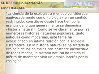 “ La ciencia de la ecología, a menudo considerada equivocadamente como «biología» en un sentido restringido, constituye desde hace tiempo la esencia de lo que generalmente se denomina «historia natural». Como se ve claramente por las numerosas historias naturales populares, tanto antiguas como modernas, este tema ha evolucionado en íntima relación con la zoología sistemática. En la historia natural se ha tratado la ecología de los animales con bastante inexactitud; de todos modos, la historia natural ha tenido el mérito de mantener vivo un amplio interés por la zoología ” ERNST HAECKEL SE DEFINE LA ECOLOGÍA 