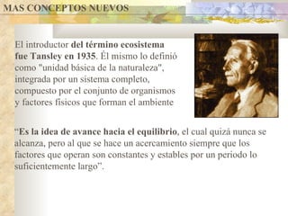 MAS CONCEPTOS NUEVOS  El introductor  del término ecosistema fue Tansley en 1935 . Él mismo lo definió como "unidad básica de la naturaleza", integrada por un sistema completo, compuesto por el conjunto de organismos y factores físicos que forman el ambiente “ Es la idea de avance hacia el equilibrio , el cual quizá nunca se alcanza, pero al que se hace un acercamiento siempre que los factores que operan son constantes y estables por un periodo lo suficientemente largo”.  