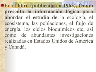 En el  libro (publicado en 1963), Odum presenta la información lógica para abordar el estudio de  la ecología, el ecosistema, las poblaciones, el flujo de energía, los ciclos bioquímicos etc, así como de abundantes investigaciones realizadas en Estados Unidos de América y Canadá. 