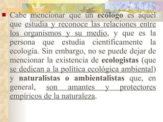 Cabe mencionar que un  ecólogo  es aquel que  estudia y reconoce las relaciones entre los organismos y su medio , y que es la persona que estudia científicamente la ecología. Sin embargo, no se puede dejar de mencionar la existencia de  ecologistas  (que  se dedican a la política ecológica ambiental ) y  naturalistas o ambientalistas  que, en general,  son amantes y protectores empíricos de la naturaleza . 