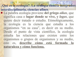 La palabra ecología proviene  del griego  oikos , que significa casa o  lugar donde se vive, y  logos , que quiere decir tratado o estudio. Etimológicamente, la ecología es la ciencia que estudia a los organismos “en su casa”, es decir en su medio. Desde el punto de vista científico, la ecología estudia las relaciones que existen entre los organismos o grupos de organismos y su medio, esto es,  describe cómo está formada la naturaleza y cómo funciona. ¿ Qué es la ecología?. La   ecología ciencia integradora e interdisciplinaria, ciencias afines . 