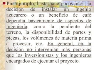 Por ejemplo , hasta hace pocos años, la decisión de  instalar un ingenio azucarero o un beneficio de café dependía básicamente de aspectos de ingeniería , como la pendiente del terreno, la disponibilidad de partes y piezas, los volúmenes de materia prima a procesar, etc.  En general, en la decisión no intervenían más personas que los inversionistas y los ingenieros  encargados de ejecutar el proyecto . 