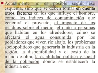 Actualmente no es posible seguir ese esquema , sino que se deben tomar  en cuenta otros factores  en los que influye el hombre,  como los índices de contaminación  que generará el proyecto,  el impacto de los residuos sobre el medio ,  el daño a personas  que habitan en los alrededores, cómo se  afectará el agua consumida  por los pobladores que  viven río abajo, los problemas sociopolíticos  que generaría la industria en la región, la disponibilidad y el costo de la mano de obra,  la estabilidad política y social de la población  donde se establecerá la industria ect. 