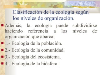 Clasificación de la ecología según los niveles de organización. Además, la ecología puede subdividirse haciendo referencia a los niveles de organización que abarca: 1.- Ecología de la población. 2.- Ecología de la comunidad. 3.- Ecología del ecosistema. 4.- Ecología de la biósfera. 