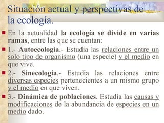 Situación actual y perspectivas de la ecología. En la actualidad  la ecología se divide en varias ramas , entre las que se cuentan: 1.-  Autoecología .- Estudia las  relaciones entre un solo tipo de organismo  (una especie)  y el medio  en que vive. 2.-  Sinecología .- Estudia las relaciones entre  diversas especies  pertenecientes a un mismo grupo  y el medio  en que viven. 3.-  Dinámica de poblaciones . Estudia las  causas y modificaciones  de la abundancia de  especies en un medio  dado. 