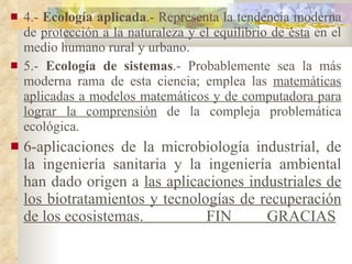 4.-  Ecología aplicada .- Representa la tendencia moderna de  protección a la naturaleza y el equilibrio de ésta  en el medio humano rural y urbano. 5.-  Ecología de sistemas .- Probablemente sea la más moderna rama de esta ciencia; emplea las  matemáticas aplicadas a modelos matemáticos y de computadora para lograr la comprensión  de la compleja problemática ecológica. 6-aplicaciones de la microbiología industrial, de la ingeniería sanitaria y la ingeniería ambiental han dado origen a  las aplicaciones industriales de los biotratamientos y tecnologías de recuperación de los ecosistemas.  FIN  GRACIAS 