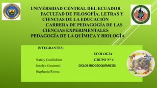 UNIVERSIDAD CENTRAL DEL ECUADOR
FACULTAD DE FILOSOFÍA, LETRAS Y
CIENCIAS DE LA EDUCACIÓN
CARRERA DE PEDAGOGÍA DE LAS
CIENCIAS EXPERIMENTALES
PEDAGOGÍA DE LA QUÍMICA Y BIOLOGÍA
INTEGRANTES:
ECOLOGÍA
Nataly Guallichico GRUPO N° 4
Joselyn Guatemal CICLOS BIOGEOQUÍMICOS
Stephania Rivera
 
