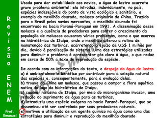 R
e
v
i
s
ã
o
E
N
E
M
Prof.
Emanuel

Usada para dar estabilidade aos navios, a água de lastro acarreta
grave problema ambiental: ela introduz, indevidamente, no país,
espécies indesejáveis do ponto de vista ecológico e sanitário, a
exemplo do mexilhão dourado, molusco originário da China. Trazido
para o Brasil pelos navios mercantes, o mexilhão dourado foi
encontrado na bacia Paraná-Paraguai em 1991. A disseminação desse
molusco e a ausência de predadores para conter o crescimento da
população de moluscos causaram vários problemas, como o que ocorreu
na hidrelétrica de Itaipu, onde o mexilhão alterou a rotina de
manutenção das turbinas, acarretando prejuízo de US$ 1 milhão por
dia, devido à paralisação do sistema. Uma das estratégias utilizadas
para diminuir o problema é acrescentar gás cloro à água, o que reduz
em cerca de 50% a taxa de reprodução da espécie.
De acordo com as informações do texto, o despejo da água de lastro
a) é ambientalmente benéfico por contribuir para a seleção natural
das espécies e, consequentemente, para a evolução delas.
b) trouxe da China um molusco, que passou a compor a flora aquática
nativa do lago da hidrelétrica de Itaipu.
c) causou, na usina de Itaipu, por meio do microrganismo invasor, uma
redução do suprimento de água para as turbinas.
d) introduziu uma espécie exógena na bacia Paraná-Paraguai, que se
disseminou até ser controlada por seus predadores naturais.
e) motivou a utilização de um agente químico na água como uma das
estratégias para diminuir a reprodução do mexilhão dourado

 