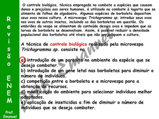 R
e
v
i
s
ã
o
E
N
E
M
Prof.
Emanuel

O controle biológico, técnica empregada no combate a espécies que causam
danos e prejuízos aos seres humanos, é utilizado no combate à lagarta que se
alimenta de folhas de algodoeiro. Algumas espécies de borboleta depositam
seus ovos nessa cultura. A microvespa Trichogramma sp. introduz seus ovos
nos ovos de outros insetos, incluindo os das borboletas em questão. Os
embriões da vespa se alimentam do conteúdo desses ovos e impedem que as
larvas de borboleta se desenvolvam. Assim, é possível reduzir a densidade
populacional das borboletas até níveis que não prejudiquem a cultura.

A técnica de controle biológico realizado pela microvespa
Trichogramma sp. consiste na
a) introdução de um parasita no ambiente da espécie que se
deseja combater.
b) introdução de um gene letal nas borboletas para diminuir o
número de indivíduos.
c) competição entre a borboleta e a microvespa para a
obtenção de recursos.
d) modificação do ambiente para selecionar indivíduos melhor
adaptados.
e) aplicação de inseticidas a fim de diminuir o número de
indivíduos que se deseja combater.

 
