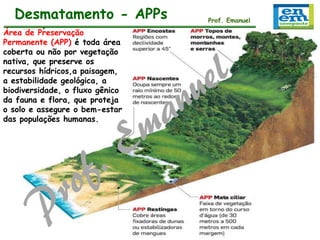 Desmatamento - APPs
Área de Preservação
Permanente (APP) é toda área
coberta ou não por vegetação
nativa, que preserve os
recursos hídricos,a paisagem,
a estabilidade geológica, a
biodiversidade, o fluxo gênico
da fauna e flora, que proteja
o solo e assegure o bem-estar
das populações humanas.

Prof. Emanuel
Prof. Emanuel

 