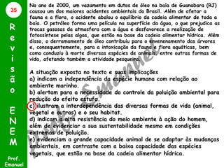 35

R
e
v
i
s
ã
o
E
N
E
M
Prof.
Emanuel

No ano de 2000, um vazamento em dutos de óleo na baía de Guanabara (RJ)
causou um dos maiores acidentes ambientais do Brasil. Além de afetar a
fauna e a flora, o acidente abalou o equilíbrio da cadeia alimentar de toda a
baía. O petróleo forma uma película na superfície da água, o que prejudica as
trocas gasosas da atmosfera com a água e desfavorece a realização de
fotossíntese pelas algas, que estão na base da cadeia alimentar hídrica. Além
disso, o derramamento de óleo contribuiu para o envenenamento das árvores
e, consequentemente, para a intoxicação da fauna e flora aquáticas, bem
como conduziu à morte diversas espécies de animais, entre outras formas de
vida, afetando também a atividade pesqueira.

A situação exposta no texto e suas implicações
a) indicam a independência da espécie humana com relação ao
ambiente marinho.
b) alertam para a necessidade do controle da poluição ambiental para
redução do efeito estufa.
c) ilustram a interdependência das diversas formas de vida (animal,
vegetal e outras) e o seu habitat.
d) indicam a alta resistência do meio ambiente à ação do homem,
além de evidenciar a sua sustentabilidade mesmo em condições
extremas de poluição.
e) evidenciam a grande capacidade animal de se adaptar às mudanças
ambientais, em contraste com a baixa capacidade das espécies
vegetais, que estão na base da cadeia alimentar hídrica.

 