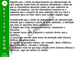 42

R
e
v
i
s
ã
o
E
N
E
M
Prof.
Emanuel

Suponha que o chefe do departamento de administração de
uma empresa tenha feito um discurso defendendo a ideia de
que os funcionários deveriam cuidar do meio ambiente no
espaço da empresa. Um dos funcionários levantou-se e
comentou que o conceito de meio ambiente não era claro o
suficiente para se falar sobre esse assunto naquele lugar.
Considerando que o chefe do departamento de administração
entende que a empresa é parte do meio ambiente, a definição
que mais se aproxima dessa concepção é:
a) Região que inclui somente cachoeiras, mananciais e
florestas.
b) Apenas locais onde é possível o contato direto com a
natureza.
c) Locais que servem como áreas de proteção onde fatores
bióticos são preservados.
d) Apenas os grandes biomas, por exemplo, Mata Atlântica,
Mata Amazônica, Cerrado e Caatinga.
e) Qualquer local em que haja relação entre fatores bióticos e
abióticos, seja ele natural ou urbano.

 