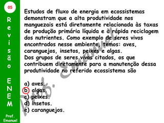 05

R
e
v
i
s
ã
o
E
N
E
M
Prof.
Emanuel

Estudos de fluxo de energia em ecossistemas
demonstram que a alta produtividade nos
manguezais está diretamente relacionada às taxas
de produção primária líquida e à rápida reciclagem
dos nutrientes. Como exemplo de seres vivos
encontrados nesse ambiente, temos: aves,
caranguejos, insetos, peixes e algas.
Dos grupos de seres vivos citados, os que
contribuem diretamente para a manutenção dessa
produtividade no referido ecossistema são
a)
b)
c)
d)
e)

aves.
algas.
peixes.
insetos.
caranguejos.

 