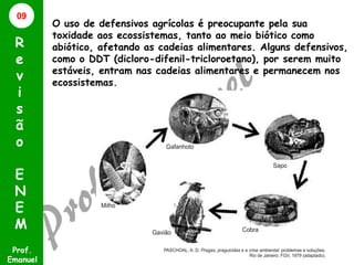 09

R
e
v
i
s
ã
o
E
N
E
M
Prof.
Emanuel

O uso de defensivos agrícolas é preocupante pela sua
toxidade aos ecossistemas, tanto ao meio biótico como
abiótico, afetando as cadeias alimentares. Alguns defensivos,
como o DDT (dicloro-difenil-tricloroetano), por serem muito
estáveis, entram nas cadeias alimentares e permanecem nos
ecossistemas.

 