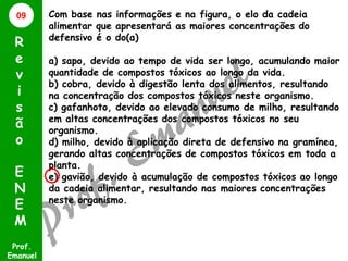 09

R
e
v
i
s
ã
o
E
N
E
M
Prof.
Emanuel

Com base nas informações e na figura, o elo da cadeia
alimentar que apresentará as maiores concentrações do
defensivo é o do(a)
a) sapo, devido ao tempo de vida ser longo, acumulando maior
quantidade de compostos tóxicos ao longo da vida.
b) cobra, devido à digestão lenta dos alimentos, resultando
na concentração dos compostos tóxicos neste organismo.
c) gafanhoto, devido ao elevado consumo de milho, resultando
em altas concentrações dos compostos tóxicos no seu
organismo.
d) milho, devido à aplicação direta de defensivo na gramínea,
gerando altas concentrações de compostos tóxicos em toda a
planta.
e) gavião, devido à acumulação de compostos tóxicos ao longo
da cadeia alimentar, resultando nas maiores concentrações
neste organismo.

 