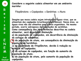 10

R
e
v
i
s
ã
o
E
N
E
M
Prof.
Emanuel

Considere a seguinte cadeia alimentar em um ambiente
marinho:

Fitoplânctons  Copépodos  Sardinhas  Atuns
Imagine que nessa cadeia sejam introduzidas águas-vivas, que se
alimentam dos copépodos (crustáceos planctônicos). Nessa área, as
águas-vivas não são alimentos para outros organismos. No mesmo
período, ocorre sobrepesca das populações de sardinhas.

Como consequência das interferências descritas na cadeia
alimentar, será observada diminuição
a) da população de copépodos, em decorrência da diminuição
do estoque de sardinhas.
b) da população de atuns, em consequência da diminuição da
população de sardinhas.
c) da quantidade de fitoplâncton, devido à redução no
estoque de copépodos.
d) do estoque de copépodos, em função do aumento da
população de atuns.
e) da população de atuns, pelo aumento da população de
copépodos.

 